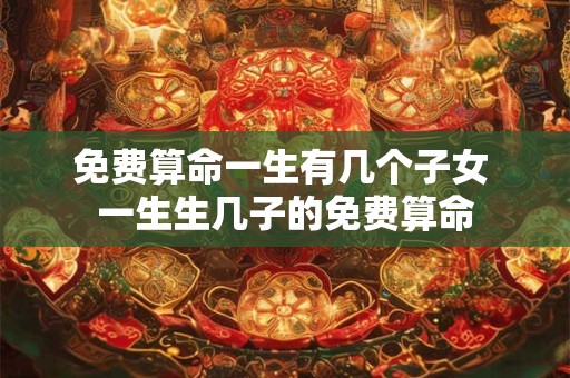 免费算命一生有几个子女 一生生几子的免费算命