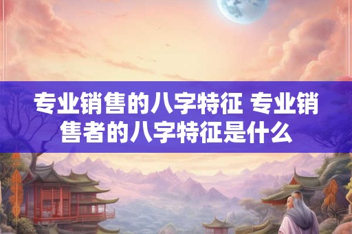 专业销售的八字特征 专业销售者的八字特征是什么