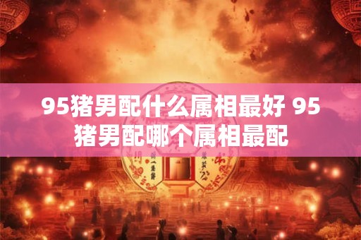 95猪男配什么属相最好 95猪男配哪个属相最配
