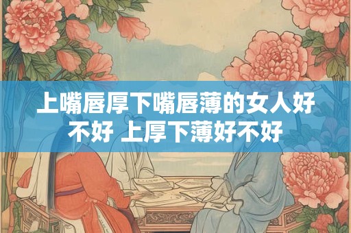 上嘴唇厚下嘴唇薄的女人好不好 上厚下薄好不好 上嘴唇厚下嘴唇薄的女人好不好 上厚下薄好不好