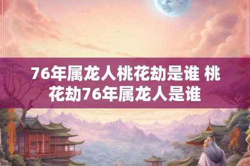 76年属龙人桃花劫是谁 桃花劫76年属龙人是谁