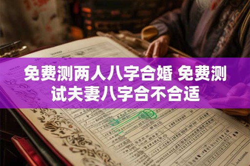 免费测两人八字合婚 免费测试夫妻八字合不合适