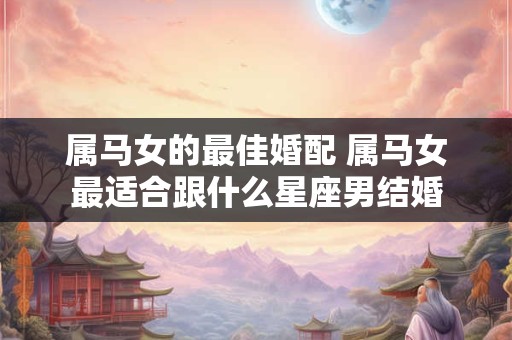 属马女的最佳婚配 属马女最适合跟什么星座男结婚