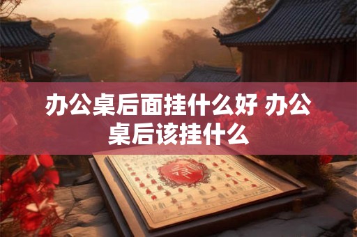 办公桌后面挂什么好 办公桌后该挂什么