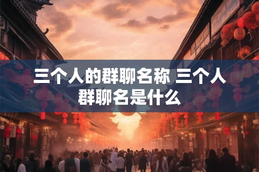 三个人的群聊名称 三个人群聊名是什么