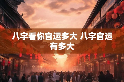 八字看你官运多大 八字官运有多大