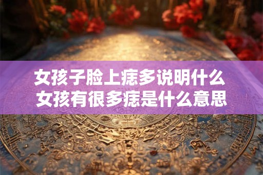 女孩子脸上痣多说明什么 女孩有很多痣是什么意思