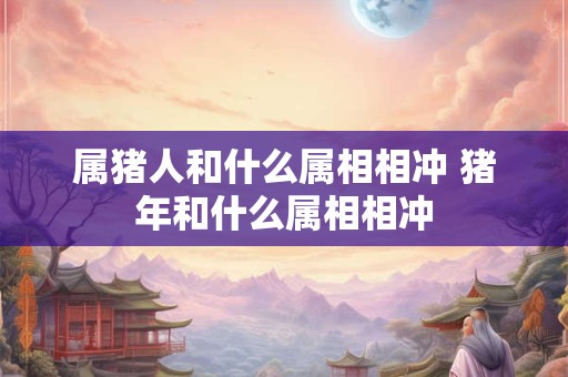 属猪人和什么属相相冲 猪年和什么属相相冲 属猪人和什么属相相冲 猪年和什么属相相冲