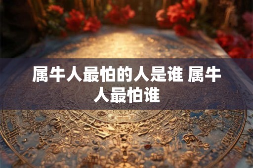 属牛人最怕的人是谁 属牛人最怕谁 属牛人最怕的人是谁 属牛人最怕谁