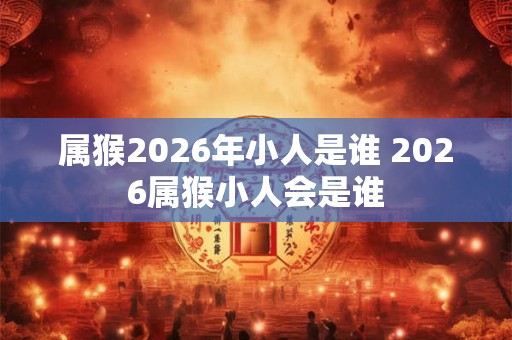 属猴2026年小人是谁 2026属猴小人会是谁