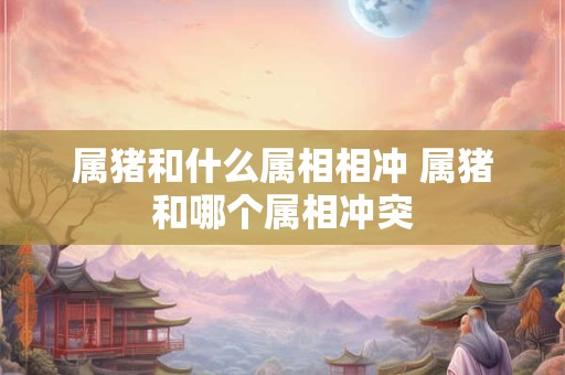 属猪和什么属相相冲 属猪和哪个属相冲突 属猪和什么属相相冲 属猪和哪个属相冲突
