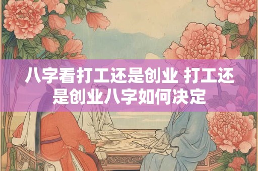 八字看打工还是创业 打工还是创业八字如何决定 八字看打工还是创业 打工还是创业八字如何决定