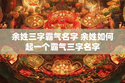 余姓三字霸气名字 余姓如何起一个霸气三字名字 余姓三字霸气名字 余姓如何起一个霸气三字名字