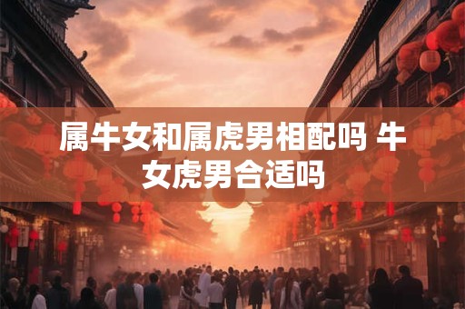 属牛女和属虎男相配吗 牛女虎男合适吗