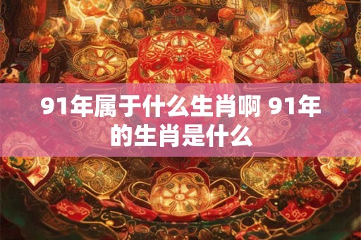 91年属于什么生肖啊 91年的生肖是什么