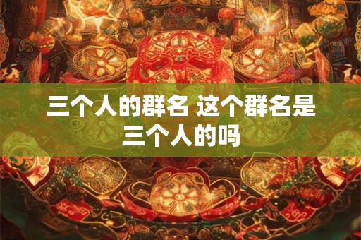 三个人的群名 这个群名是三个人的吗 三个人的群名 这个群名是三个人的吗