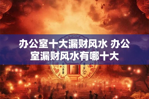 办公室十大漏财风水 办公室漏财风水有哪十大