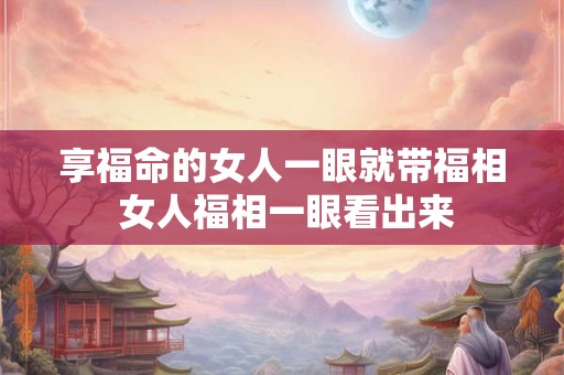 享福命的女人一眼就带福相 女人福相一眼看出来 享福命的女人一眼就带福相 女人福相一眼看出来