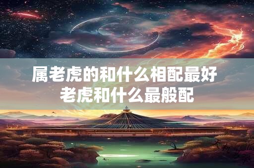 属老虎的和什么相配最好 老虎和什么最般配 属老虎的和什么相配最好 老虎和什么最般配