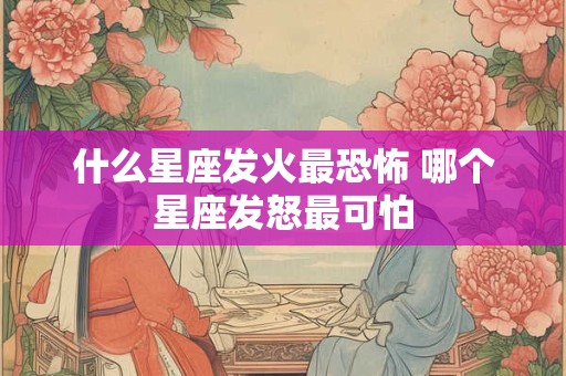 什么星座发火最恐怖 哪个星座发怒最可怕 什么星座发火最恐怖 哪个星座发怒最可怕