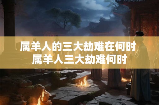 属羊人的三大劫难在何时 属羊人三大劫难何时