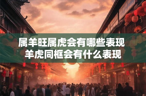 属羊旺属虎会有哪些表现 羊虎同框会有什么表现