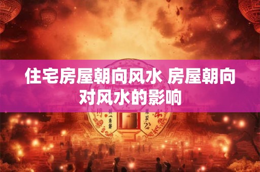 住宅房屋朝向风水 房屋朝向对风水的影响