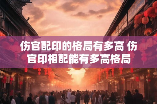 伤官配印的格局有多高 伤官印相配能有多高格局