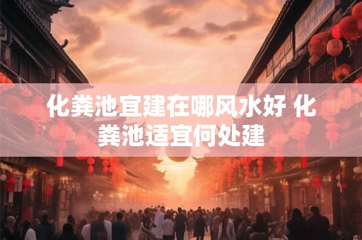 化粪池宜建在哪风水好 化粪池适宜何处建