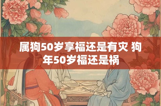 属狗50岁享福还是有灾 狗年50岁福还是祸