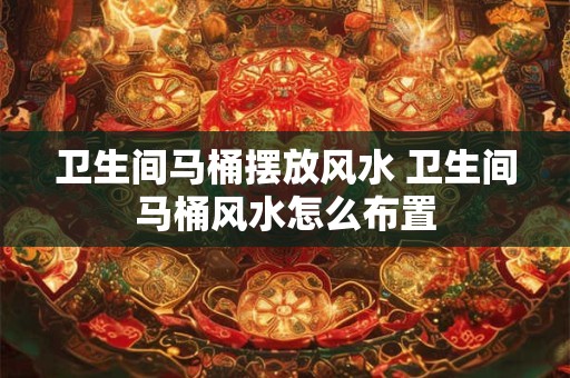 卫生间马桶摆放风水 卫生间马桶风水怎么布置 卫生间马桶摆放风水 卫生间马桶风水怎么布置