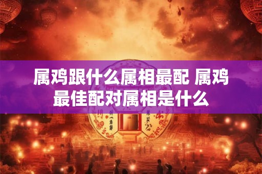 属鸡跟什么属相最配 属鸡最佳配对属相是什么