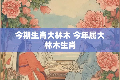 今期生肖大林木 今年属大林木生肖 今期生肖大林木 今年属大林木生肖