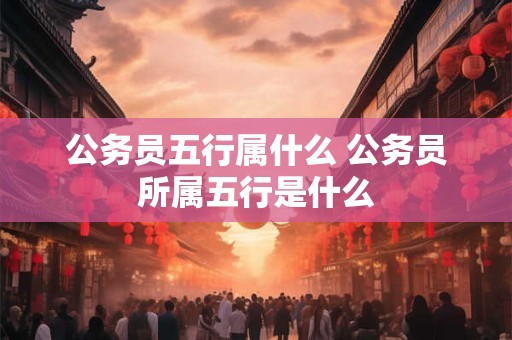 公务员五行属什么 公务员所属五行是什么 公务员五行属什么 公务员所属五行是什么