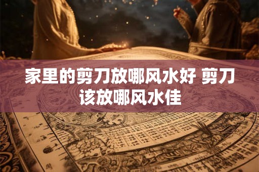 家里的剪刀放哪风水好 剪刀该放哪风水佳