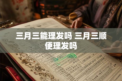 三月三能理发吗 三月三顺便理发吗