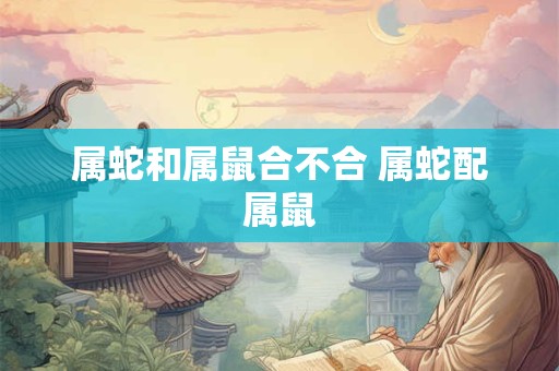 属蛇和属鼠合不合 属蛇配属鼠