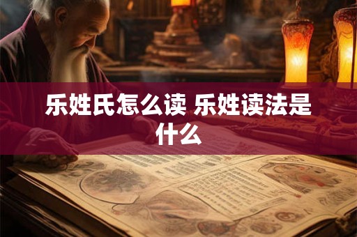 乐姓氏怎么读 乐姓读法是什么 乐姓氏怎么读 乐姓读法是什么