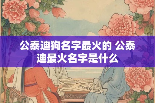 公泰迪狗名字最火的 公泰迪最火名字是什么