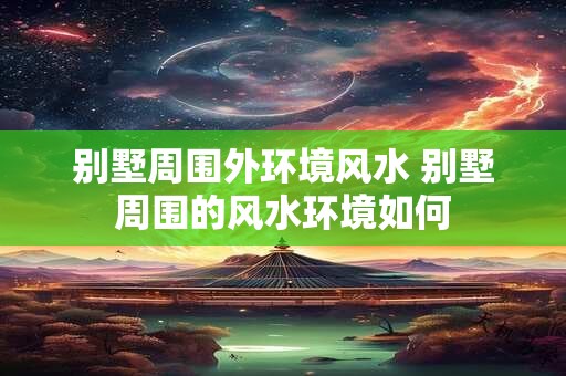 别墅周围外环境风水 别墅周围的风水环境如何 别墅周围外环境风水 别墅周围的风水环境如何
