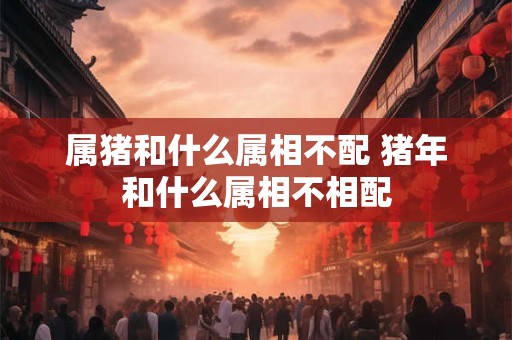 属猪和什么属相不配 猪年和什么属相不相配 属猪和什么属相不配 猪年和什么属相不相配