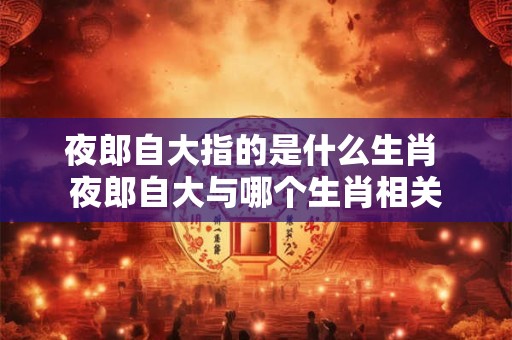 夜郎自大指的是什么生肖 夜郎自大与哪个生肖相关