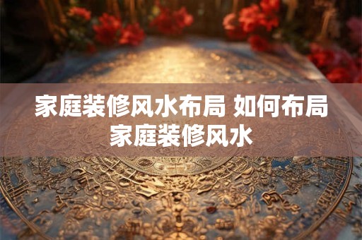 家庭装修风水布局 如何布局家庭装修风水 家庭装修风水布局 如何布局家庭装修风水