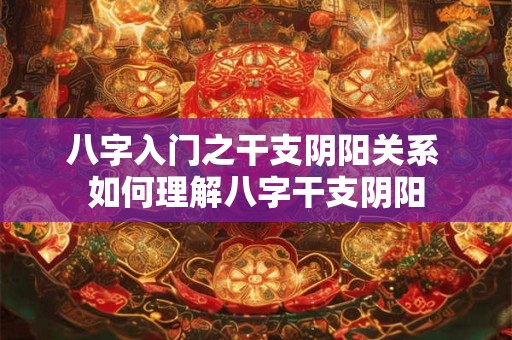 八字入门之干支阴阳关系 如何理解八字干支阴阳 八字入门之干支阴阳关系 如何理解八字干支阴阳