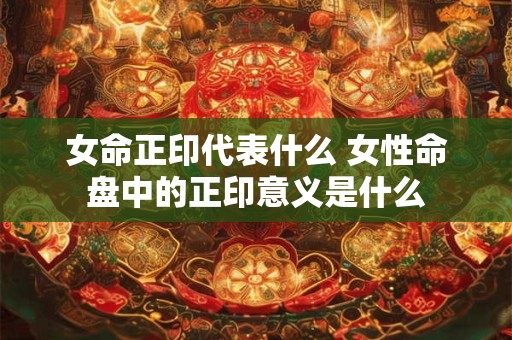 女命正印代表什么 女性命盘中的正印意义是什么 女命正印代表什么 女性命盘中的正印意义是什么