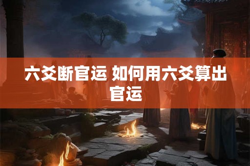 六爻断官运 如何用六爻算出官运