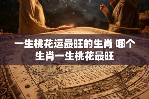 一生桃花运最旺的生肖 哪个生肖一生桃花最旺