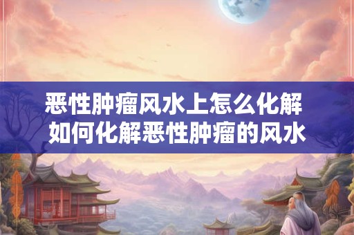 恶性肿瘤风水上怎么化解 如何化解恶性肿瘤的风水