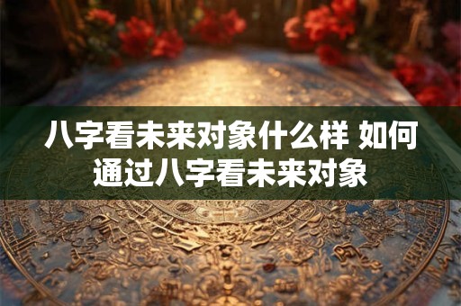 八字看未来对象什么样 如何通过八字看未来对象 八字看未来对象什么样 如何通过八字看未来对象