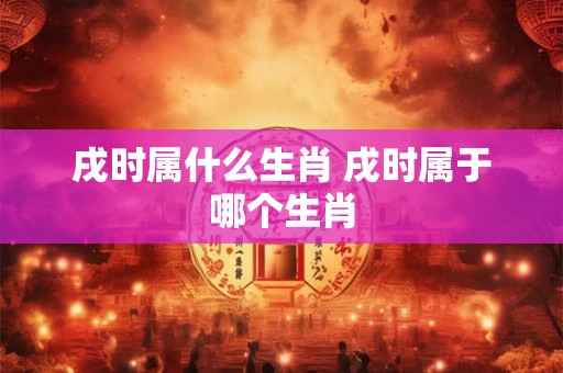 戌时属什么生肖 戌时属于哪个生肖 戌时属什么生肖 戌时属于哪个生肖